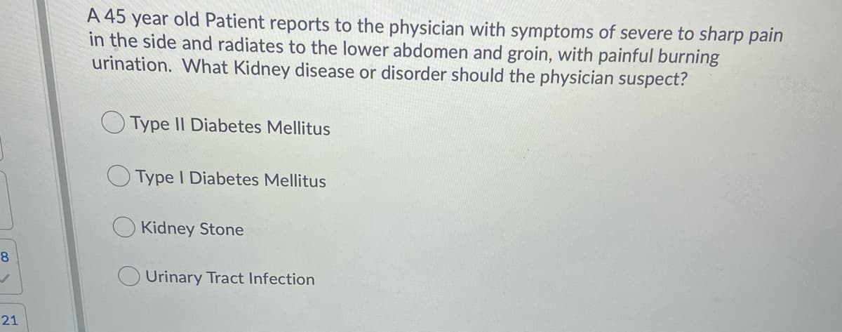 A 45 year old Patient reports to the physician with symptoms of severe to sharp pain
in the side and radiates to the lower abdomen and groin, with painful burning
urination. What Kidney disease or disorder should the physician suspect?
Type II Diabetes Mellitus
Type I Diabetes Mellitus
Kidney Stone
8
Urinary Tract Infection
21
