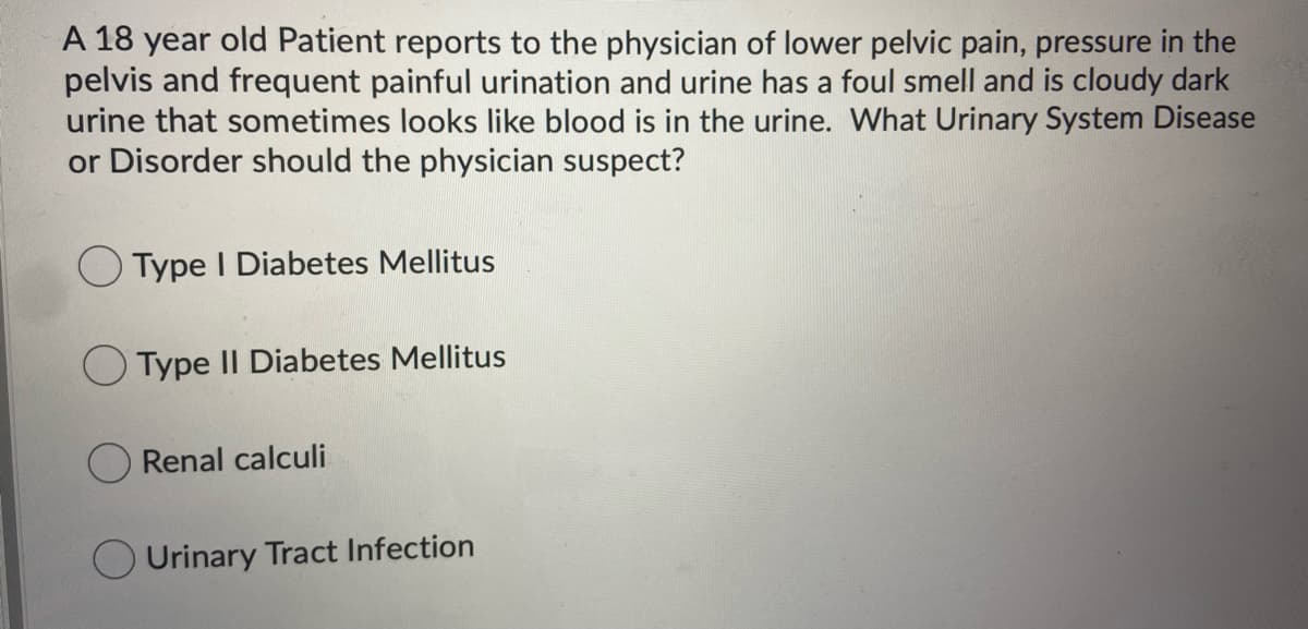 A 18 year old Patient reports to the physician of lower pelvic pain, pressure in the
pelvis and frequent painful urination and urine has a foul smell and is cloudy dark
urine that sometimes looks like blood is in the urine. What Urinary System Disease
or Disorder should the physician suspect?
O Type I Diabetes Mellitus
O Type II Diabetes Mellitus
Renal calculi
O Urinary Tract Infection
