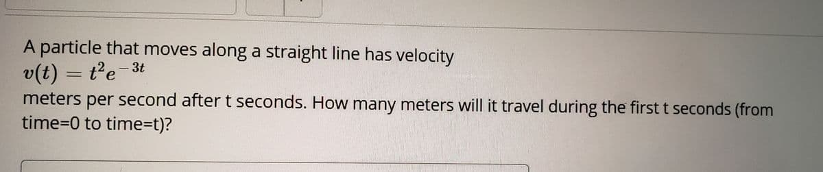 A particle that moves along a straight line has velocity
v(t) = t'e-3t
meters per second after t seconds. How many meters will it travel during the first t seconds (from
time3D0 to time=t)?
