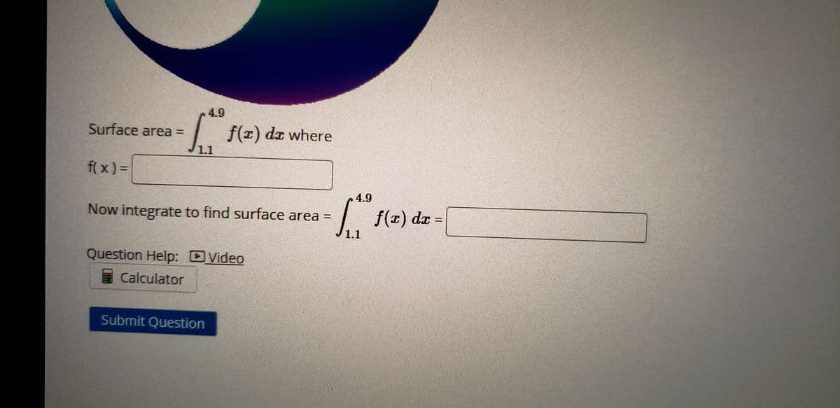 4.9
Surface area =
f(x) dz where
1.1
f( x) =
4.9
Now integrate to find surface area =
f(r) dx =
1.1
Question Help: DVideo
Calculator
Submit Question
