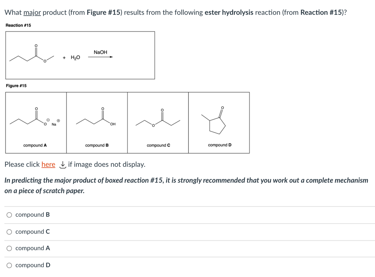 What major product (from Figure #15) results from the following ester hydrolysis reaction (from Reaction #15)?
Reaction #15
NaOH
+ Hо
Figure #15
Na
HO.
compound A
compound B
compound C
compound D
Please click here if image does not display.
In predicting the major product of boxed reaction #15, it is strongly recommended that you work out a complete mechanism
on a piece of scratch paper.
O compound B
compound C
compound A
O compound D
