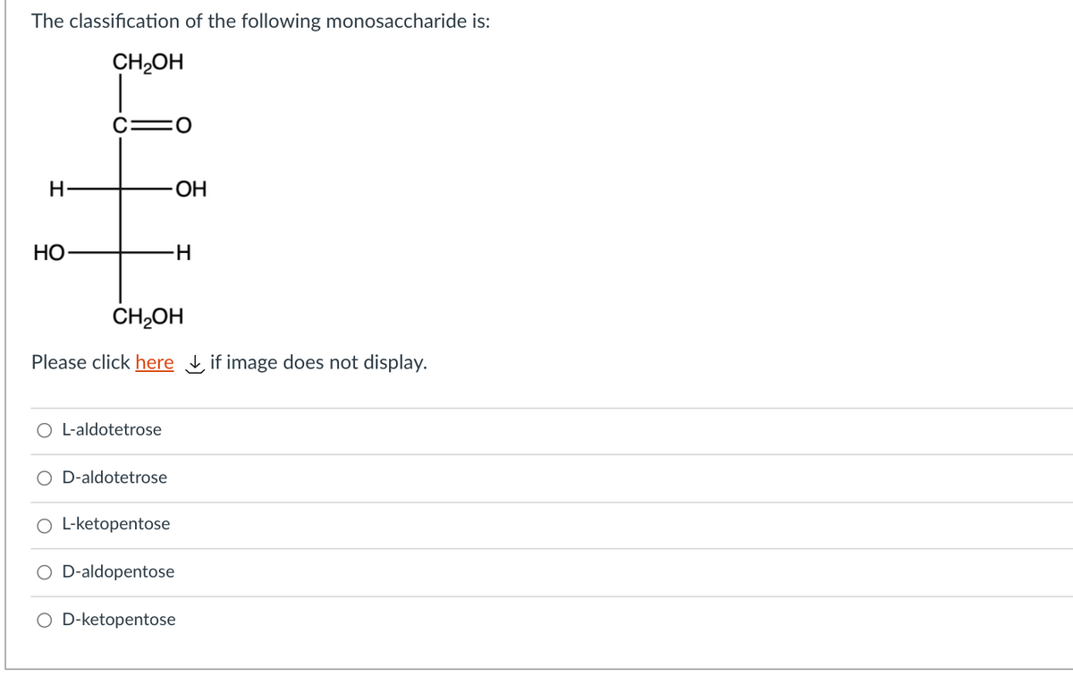 The classification of the following monosaccharide is:
CH,OH
H
OH
НО-
H-
CH2OH
Please click here if image does not display.
L-aldotetrose
D-aldotetrose
O L-ketopentose
O D-aldopentose
O D-ketopentose
