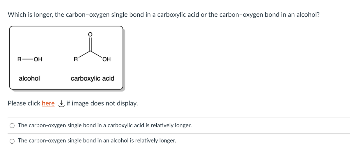Which is longer, the carbon-oxygen single bond in a carboxylic acid or the carbon-oxygen bond in an alcohol?
R—ОН
R
OH
alcohol
carboxylic acid
Please click here Lif image does not display.
O The carbon-oxygen single bond in a carboxylic acid is relatively longer.
The carbon-oxygen single bond in an alcohol is relatively longer.
