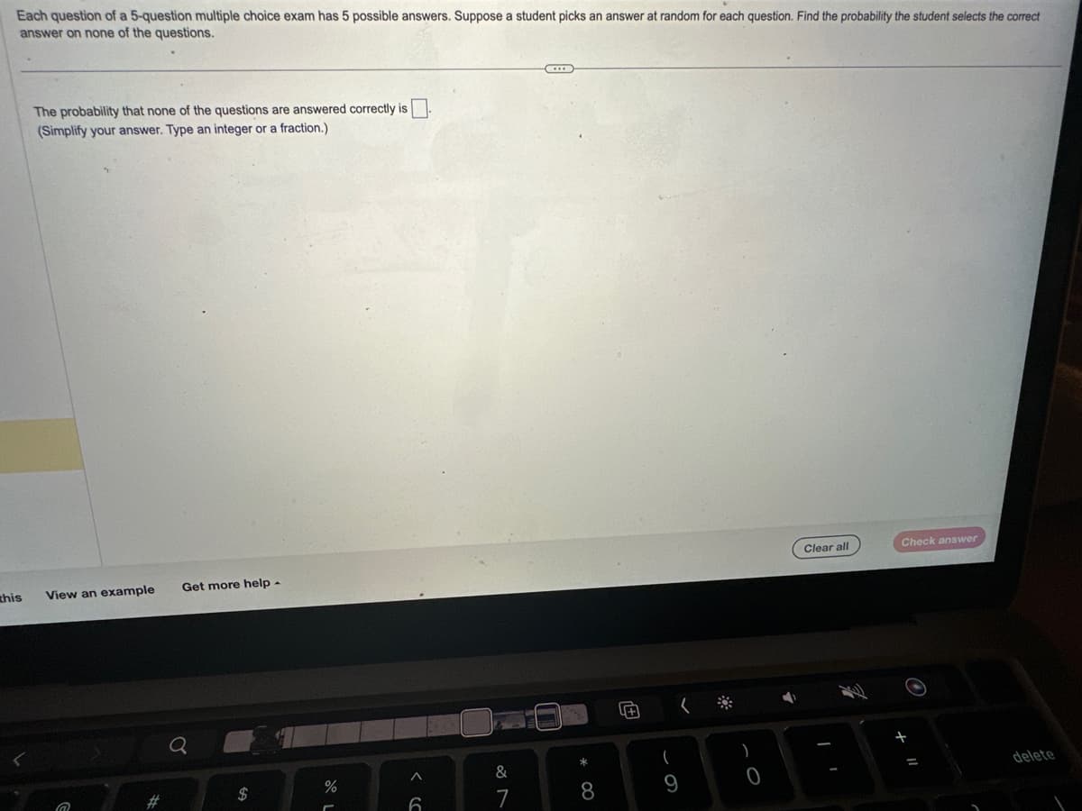 Each question of a 5-question multiple choice exam has 5 possible answers. Suppose a student picks an answer at random for each question. Find the probability the student selects the correct
answer on none of the questions.
this
The probability that none of the questions are answered correctly is
(Simplify your answer. Type an integer or a fraction.)
View an example
@
#
Get more help.
$
%
A
(C
&
D
8
Ⓒ
(
9
(
)
O
Clear all
Check answer
delete