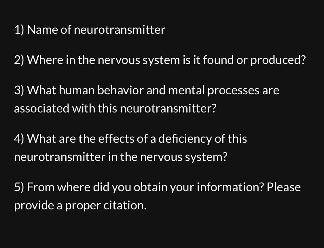 1) Name of neurotransmitter
2) Where in the nervous system is it found or produced?
3) What human behavior and mental processes are
associated with this neurotransmitter?
4) What are the effects of a deficiency of this
neurotransmitter in the nervous system?
5) From where did you obtain your information? Please
provide a proper citation.