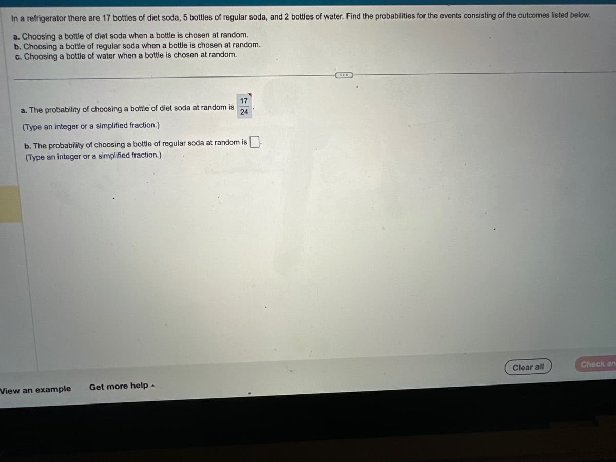 In a refrigerator there are 17 bottles of diet soda, 5 bottles of regular soda, and 2 bottles of water. Find the probabilities for the events consisting of the outcomes listed below.
a. Choosing a bottle of diet soda when a bottle is chosen at random.
b. Choosing a bottle of regular soda when a bottle is chosen at random.
c. Choosing a bottle of water when a bottle is chosen at random.
17
a. The probability of choosing a bottle of diet soda at random is 24
(Type an integer or a simplified fraction.)
b. The probability of choosing a bottle of regular soda at random is.
(Type an integer or a simplified fraction.)
View an example
Get more help.
Clear all
Check an