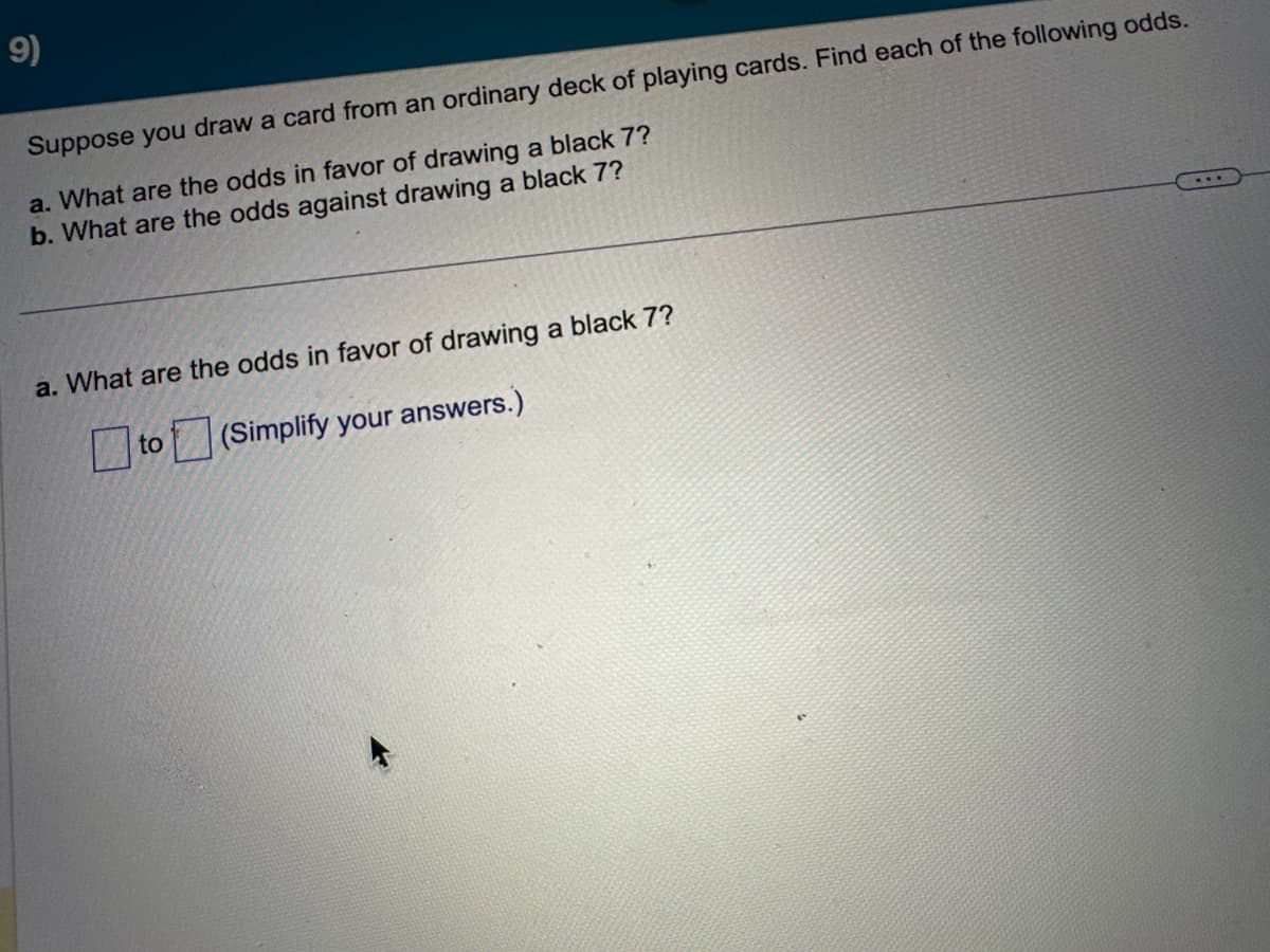 9)
Suppose you draw a card from an ordinary deck of playing cards. Find each of the following odds.
a. What are the odds in favor of drawing a black 7?
b. What are the odds against drawing a black 7?
a. What are the odds in favor of drawing a black 7?
☐to
(Simplify your answers.)