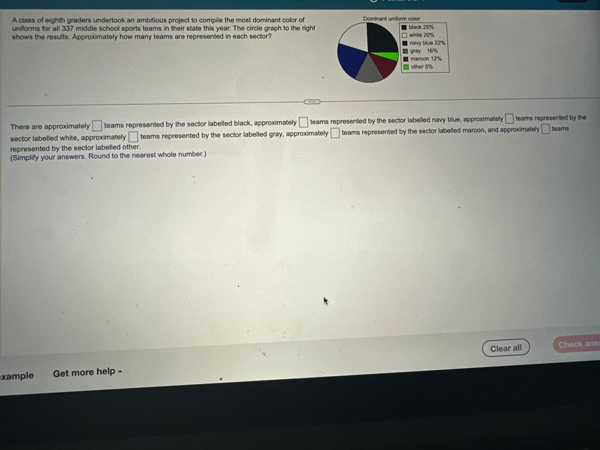 A class of eighth graders undertook an ambitious project to compile the most dominant color of
uniforms for all 337 middle school sports teams in their state this year. The circle graph to the right
shows the results. Approximately how many teams are represented in each sector?
example
Dominant uniform color
Get more help -
black 25%
white 20%
sector labelled white, approximately
There are approximately teams represented by the sector labelled black, approximately teams represented by the sector labelled navy blue, approximately teams represented by the
teams represented by the sector labelled gray, approximately teams represented by the sector labelled maroon, and approximately teams
represented by the sector labelled other.
(Simplify your answers. Round to the nearest whole number.)
navy blue 22%
gray 16%
maroon 12%
other 5%
Clear all
Check ansv
