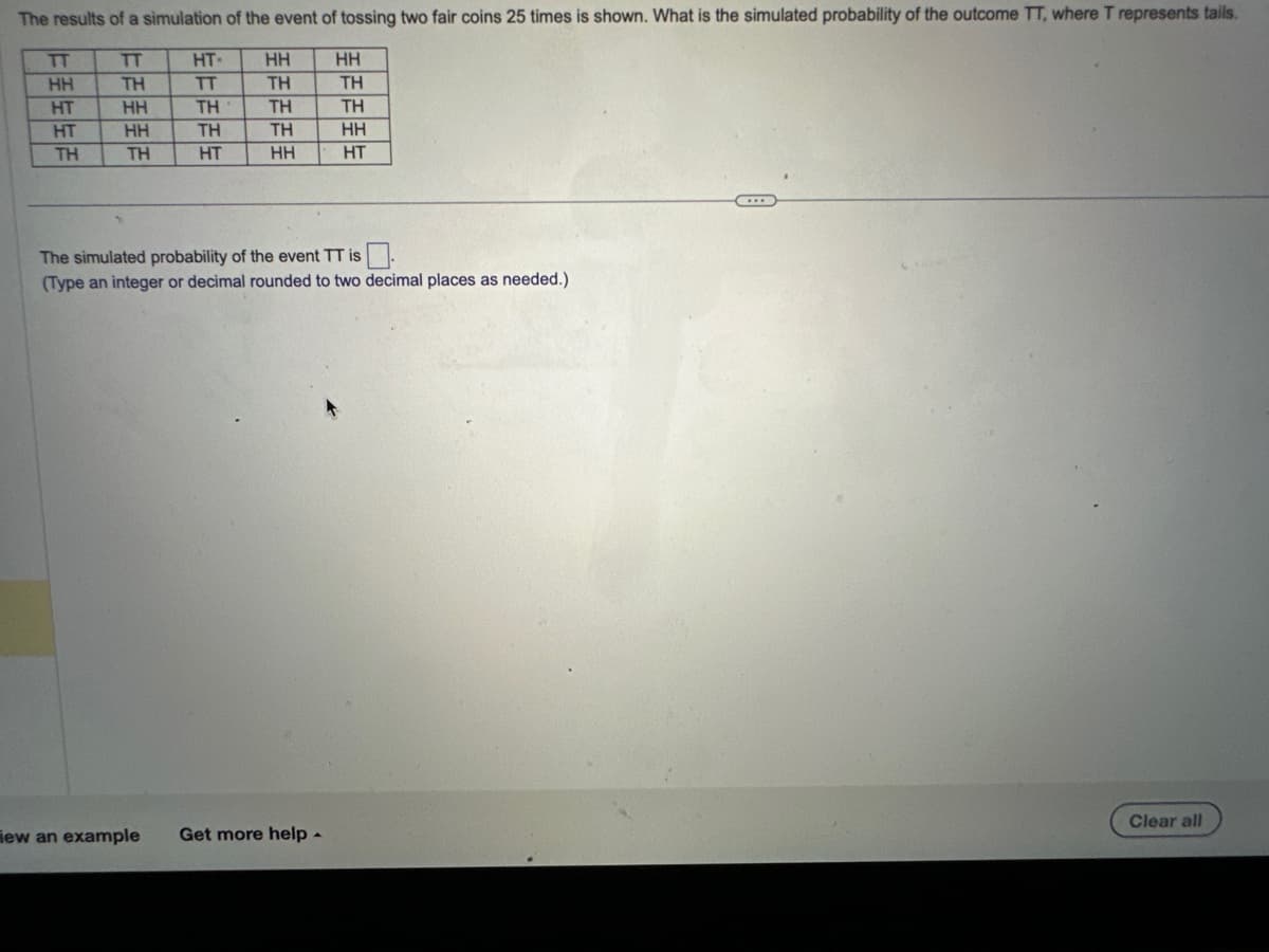 The results of a simulation of the event of tossing two fair coins 25 times is shown. What is the simulated probability of the outcome TT, where T represents tails.
TT
ΤΗ
HH
HH
ΤΗ
TT
上周生生活
TTTT
HH
HT
HT
ΤΗ
EEEEE
HT-
TT
ΤΗ
TH
HT
HH
ΤΗ
ΤΗ
ΤΗ
HH
HH
ΤΗ
iew an example Get more help.
ΤΗ
HH
HT
The simulated probability of the event TT is
(Type an integer or decimal rounded to two decimal places as needed.)
Clear all