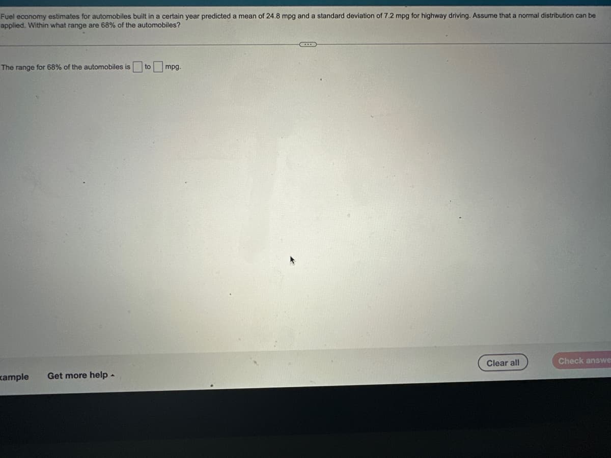 Fuel economy estimates for automobiles built in a certain year predicted a mean of 24.8 mpg and a standard deviation of 7.2 mpg for highway driving. Assume that a normal distribution can be
applied. Within what range are 68% of the automobiles?
The range for 68% of the automobiles is to
xample Get more help.
mpg.
Clear all
Check answe