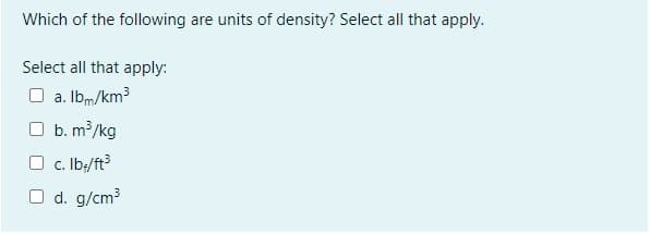 Which of the following are units of density? Select all that apply.
Select all that apply:
O a. Ibm/km3
b. m/kg
O c. Ib:/ft
O d. g/cm3
