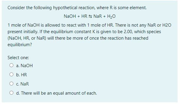 Consider the following hypothetical reaction, where R is some element.
NaOH + HR $ NaR + H20
1 mole of NaOH is allowed to react with 1 mole of HR. There is not any NaR or H20
present initially. If the equilibrium constant K is given to be 2.00, which species
(NAOH, HR, or NaR) will there be more of once the reaction has reached
equilibrium?
Select one:
O a. NaOH
O b. HR
O c. NaR
O d. There will be an equal amount of each.
