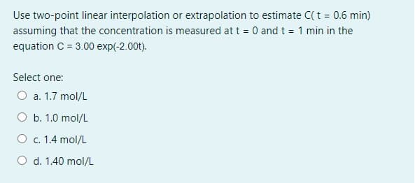 Use two-point linear interpolation or extrapolation to estimate C( t = 0.6 min)
assuming that the concentration is measured at t = 0 and t = 1 min in the
equation C = 3.00 exp(-2.00t).
Select one:
O a. 1.7 mol/L
O b. 1.0 mol/L
O c. 1.4 mol/L
O d. 1.40 mol/L
