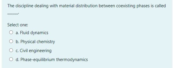 The discipline dealing with material distribution between coexisting phases is called
Select one:
O a. Fluid dynamics
O b. Physical chemistry
O c. Civil engineering
O d. Phase-equilibrium thermodynamics
