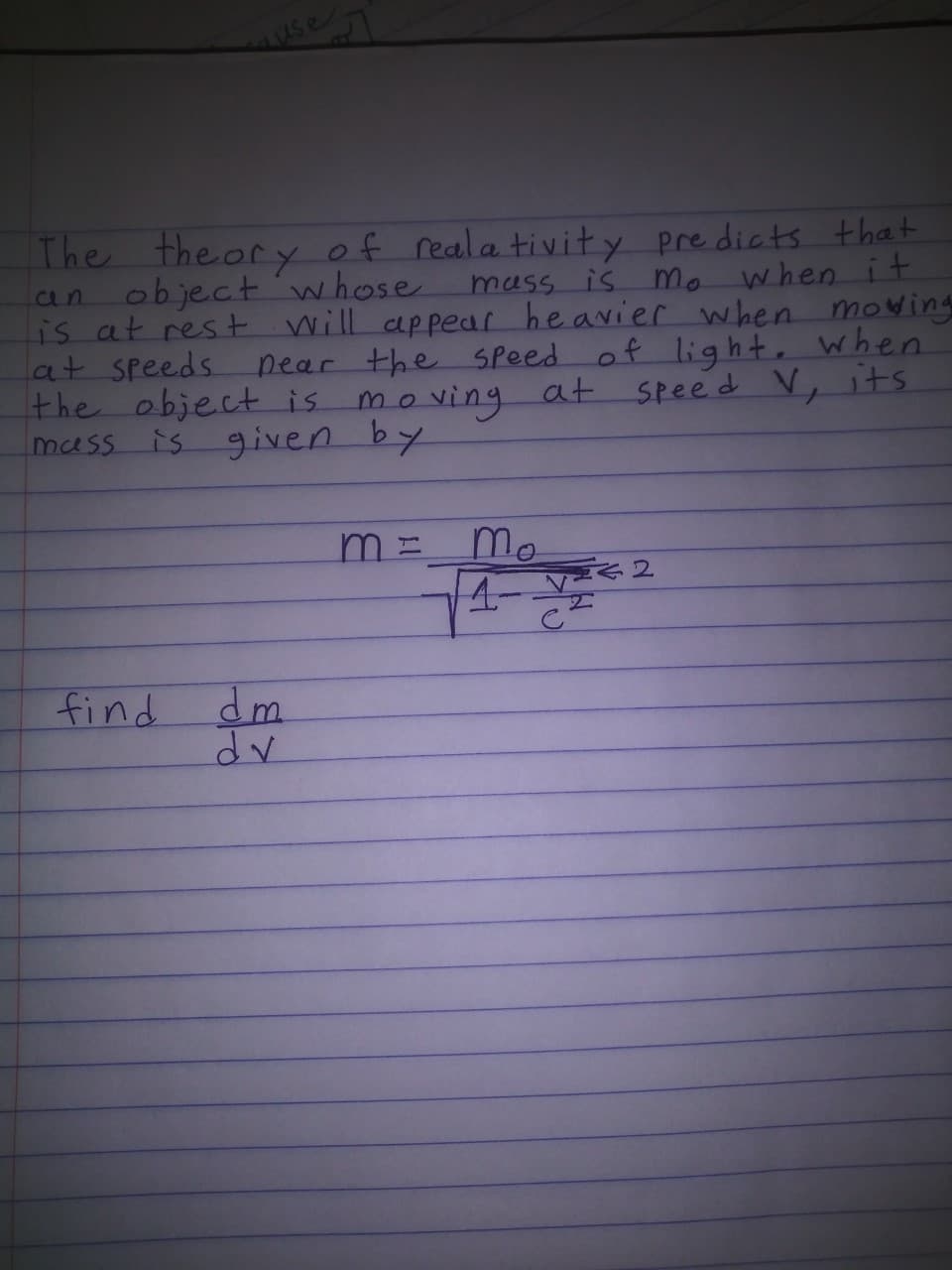The theory of reala tivity pre dicts that
an objectwhose
is at rest will appear heavier when mowing
lat speeds.
the object is
muss is given by
mass is nmo when it
pear the Speed of light. when
moving at speed V, its
Mo
4-
find dm
