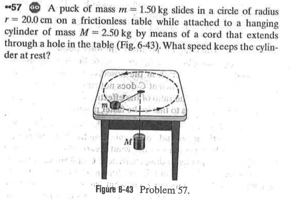 57 Go A puck of mass m = 1.50 kg slides in a circle of radius
r = 20.0 cm on a frictionless table while attached to a hanging
cylinder of mass M 2.50 kg by means of a cord that extends
through a hole in the table (Fig. 6-43). What speed keeps the cylin-
der at rest?
%3D
on asob.
m
JAT
M
'Figúre 6-43 Problem'57.
