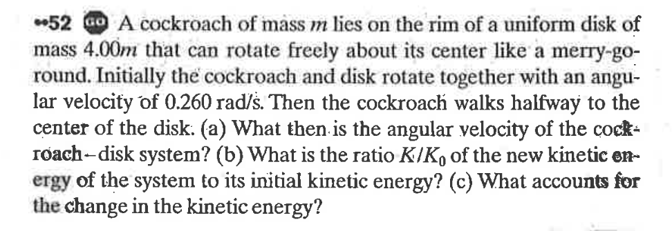 *52 Go A cockroach of mass m lies on the rim of a uniform disk of
mass 4.00m that can rotate freely about its center like a merry-go-
round. Initially the cockroach and disk rotate together with an angu-
lar velocity of 0.260 rad/š. Then the cockroach walks halfway to the
center of the disk. (a) What then is the angular velocity of the cock-
róach-disk system? (b) What is the ratio K/K, of the new kinetic en-
ergy of the system to its initial kinetic energy? (c) What accounts for
the change in the kinetic energy?
