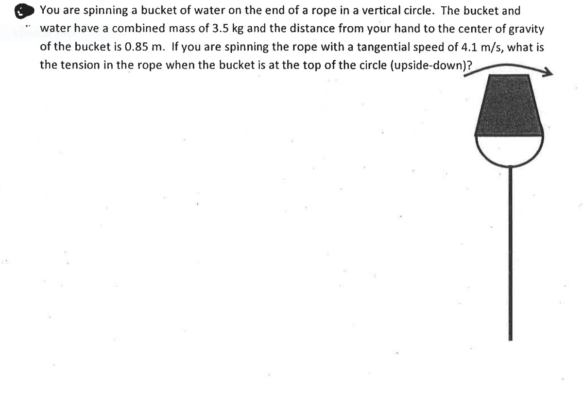 You are spinning a bucket of water on the end of a rope in a vertical circle. The bucket and
water have a combined mass of 3.5 kg and the distance from your hand to the center of gravity
Win
of the bucket is 0.85 m. If you are spinning the rope with a tangential speed of 4.1 m/s, what is
the tension in the rope when the bucket is at the top of the circle (upside-down)?
