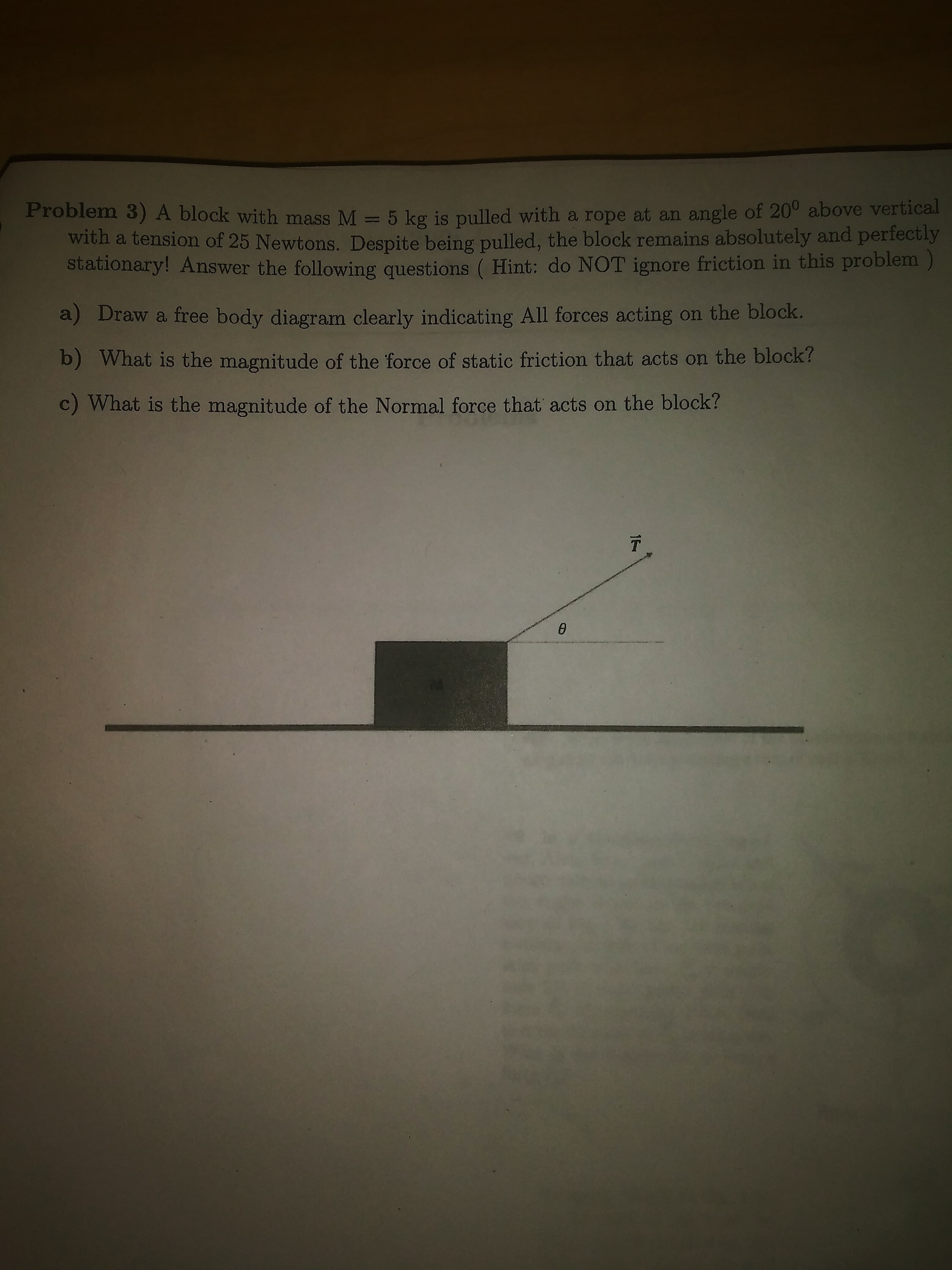 1
Problem 3)A block with mass M = 5 kg is pulled with a rope at an angle of 20° above vertical
with a tension of 25 Newtons. Despite being pulled, the block remains absolutely and perfectly
stationary! Answer the following questions ( Hint: do NOT ignore friction in this problem)
a) Draw a free body diagram clearly indicating All forces acting on the block.
b) What is the magnitude of the force of static friction that acts on the block?
c) What is the magnitude of the Normal force that acts on the block?
