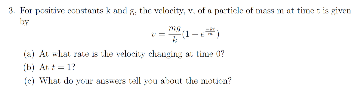 3. For positive constants k and g, the velocity, v, of a particle of mass m at time t is given
by
bu
(1 — е т
-kt
V =
(a) At what rate is the velocity changing at time 0?
(b) At t = 1?
(c) What do your answers tell you about the motion?
