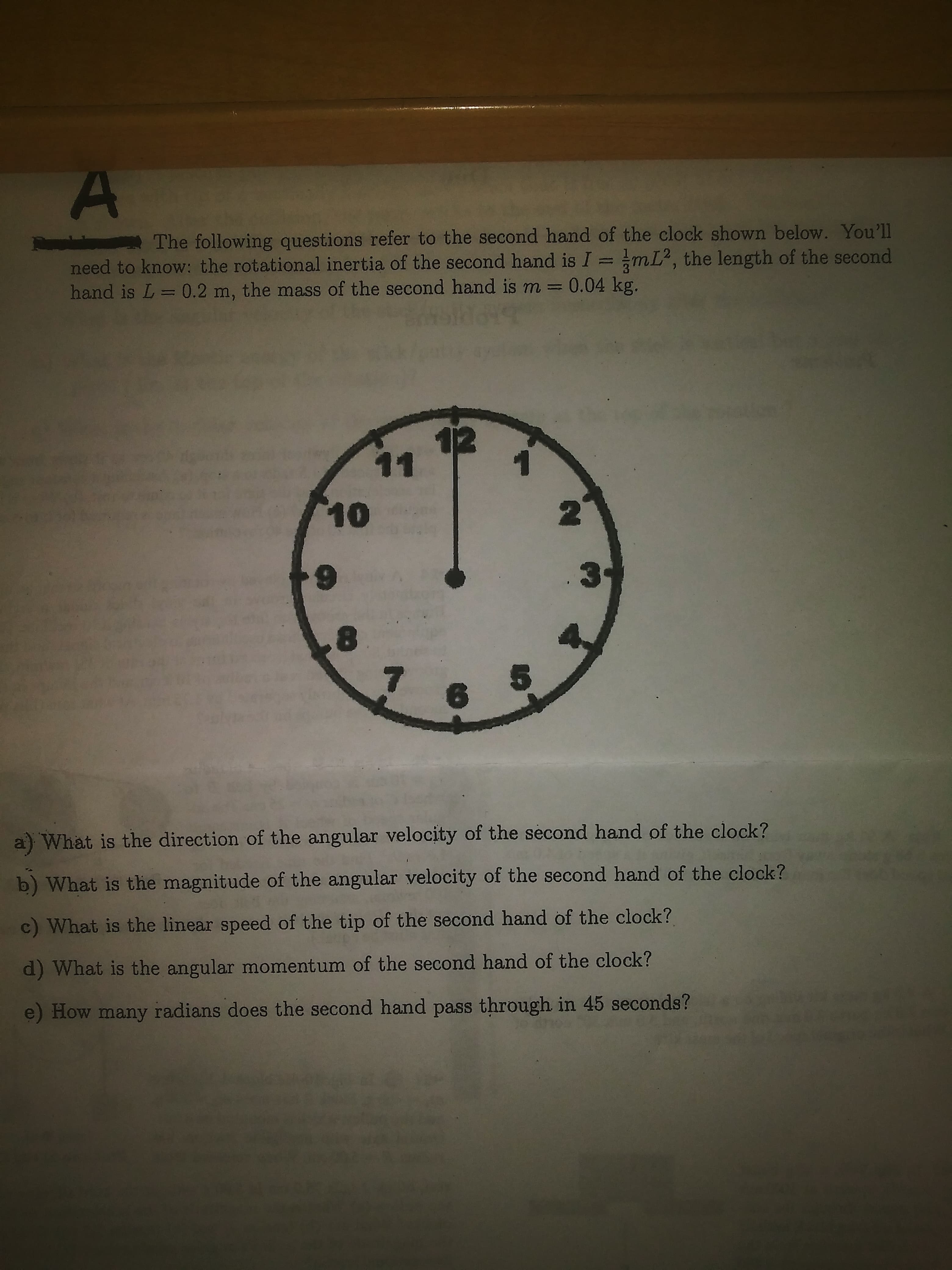 The following questions refer to the second hand of the clock shown below. You'll
need to know: the rotational inertia of the second hand is I = mL², the length of the second
hand is L= 0.2 m, the mass of the second hand is m = 0.04 kg.
6.
5.
a) What is the direction of the angular velocity of the second hand of the clock?
b) What is the magnitude of the angular velocity of the second hand of the clock?
c) What is the linear speed of the tip of the second hand of the clock?
d) What is the angular momentum of the second hand of the clock?
e) How many radians does the second hand pass through in 45 seconds?
