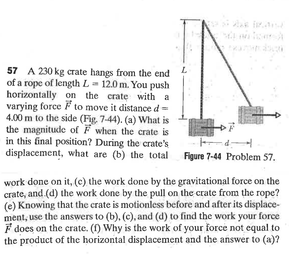 FSH
57 A 230 kg crate hangs from the end
of a rope of length L = 12.0 m. You push
horizontally on the crate with a
varying force F to move it distance d
4.00 m to the side (Fig. 7-44). (a) What is
the magnitude of F when the crate is
in this final position? During the crate's
displacement, what are (b) the total
L
F
Figure 7-44 Problem 57.
work done on it, (c), the work done by the gravitational force on the
crate, and (d) the work done by the pull on the crate from the rope?
(e) Knowing that the crate is motionless before and after its displace-
mėnt, use the answers to (b), (c), and (d) to find the work your force
F does on the crate. (f) Why is the work of your force not equal to
the product of the horizontal displacement and the añswer to (a)?
