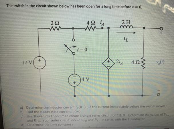 The switch in the circuit shown below has been open for a long time before t = 0.
2 2
42 i
2 H
12 V
4 23
4 V
a) Determine the inductor current , (0) (ie the current immediately before the switch moves)
b) Find the steady state current i, (o).
c) Use Thevenin's Theorem to create a single series circuit for t 20. Determine the values of Vrn
and R Your series circulit should V and Ryn in series with the 2H inductor
d) Determine the time constant r
