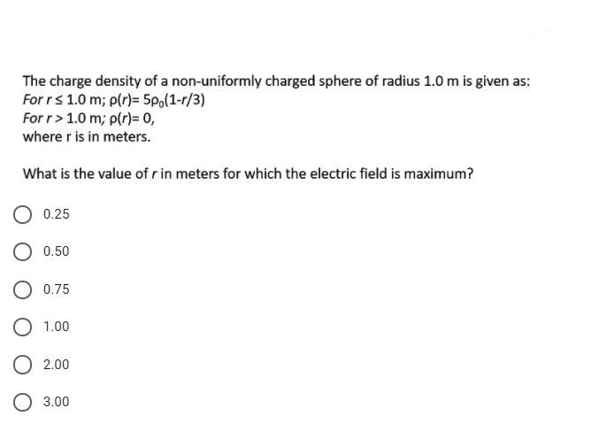 The charge density of a non-uniformly charged sphere of radius 1.0 m is given as:
For rs1.0 m; p(r)= 5po(1-r/3)
For r> 1.0 m; p(r)= 0,
where r is in meters.
What is the value of r in meters for which the electric field is maximum?
0.25
O 0.50
0.75
O 1.00
O 2.00
O 3.00
