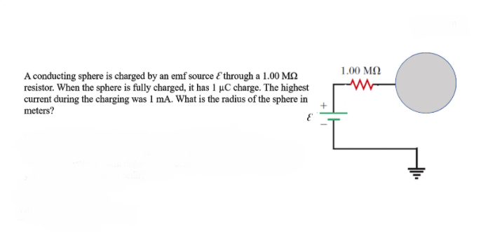 1.00 MQ
A conducting sphere is charged by an emf source E through a 1.00 MQ
resistor. When the sphere is fully charged, it has 1 µC charge. The highest
current during the charging was 1 mA. What is the radius of the sphere in
meters?
