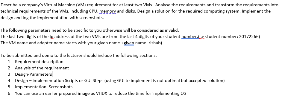 Describe a company's Virtual Machine (VM) requirement for at least two VMs. Analyse the requirements and transform the requirements into
technical requirements of the VMs, including CPU, memory and disks. Design a solution for the required computing system. Implement the
design and log the implementation with screenshots.
The following parameters need to be specific to you otherwise will be considered as invalid.
The last two digits of the ip address of the two VMs are from the last 4 digits of your student number.(i.e student number: 20172266)
The VM name and adapter name starts with your given name. (given name: rishab)
To be submitted and demo to the lecturer should include the following sections:
1 Requirement description
2 Analysis of the requirement
3 Design-Parameters
4 Design – implementation Scripts or GUI Steps (using GUI to implement is not optimal but accepted solution)
5 Implementation -Screenshots
6 You can use an earlier prepared image as VHDX to reduce the time for implementing OS

