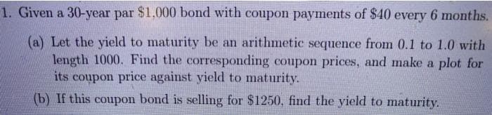 1. Given a 30-year par $1,000 bond with coupon payments of $40 every 6 months.
(a) Let the yield to maturity be an arithmetic sequence from 0.1 to 1.0 with
length 1000. Find the corresponding coupon prices, and make a plot for
its coupon price against yield to maturity.
(b) If this coupon bond is selling for $1250, find the yield to maturity.
