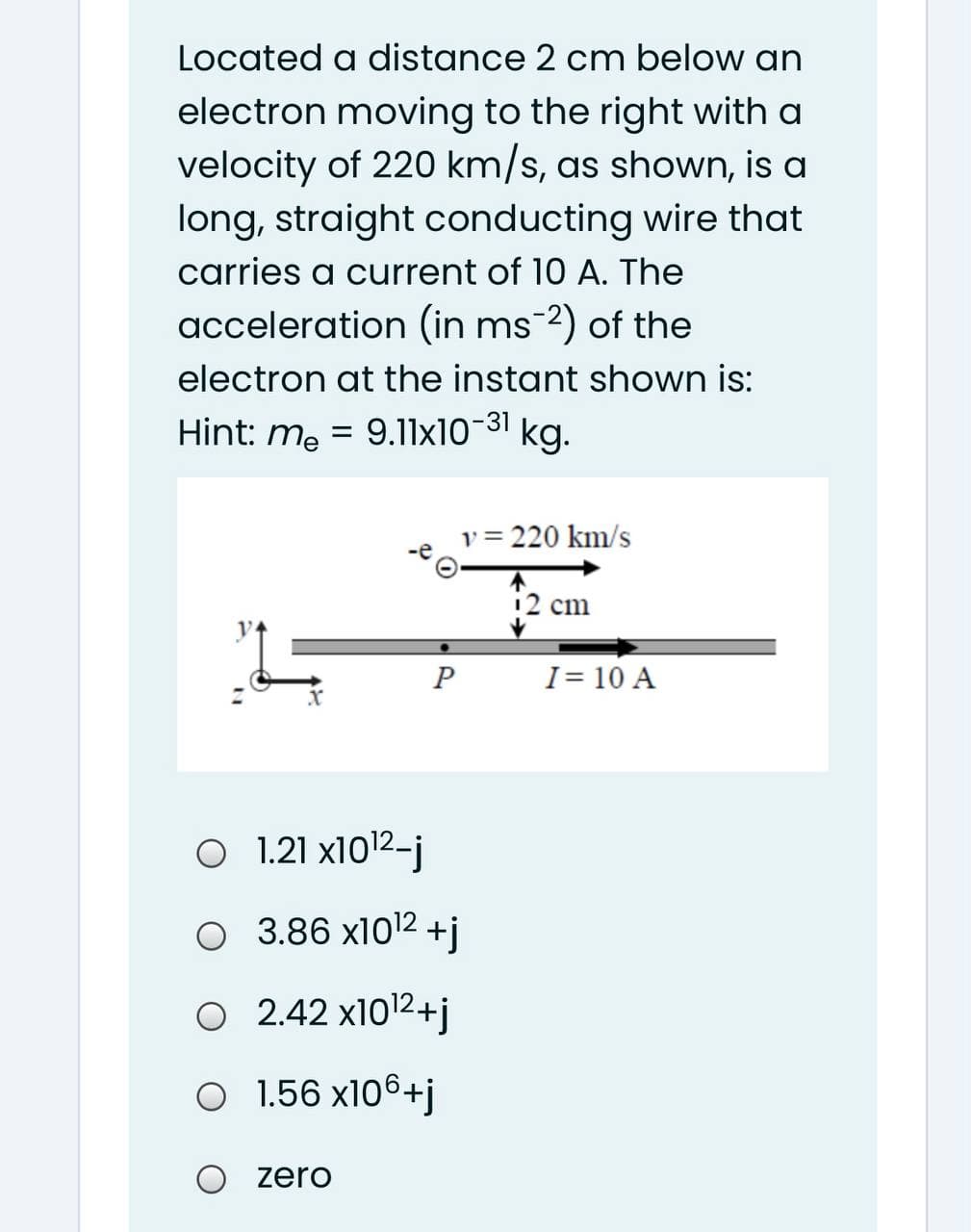 Located a distance 2 cm below an
electron moving to the right with a
velocity of 220 km/s, as shown, is a
long, straight conducting wire that
carries a current of 10 A. The
acceleration (in ms-2) of the
electron at the instant shown is:
Hint: me = 9.l1x10-31
kg.
v = 220 km/s
12 cm
I= 10 A
O 1.21 x1012-j
O 3.86 x1012 +j
O 2.42 x1012+j
O 1.56 x106+j
zero
