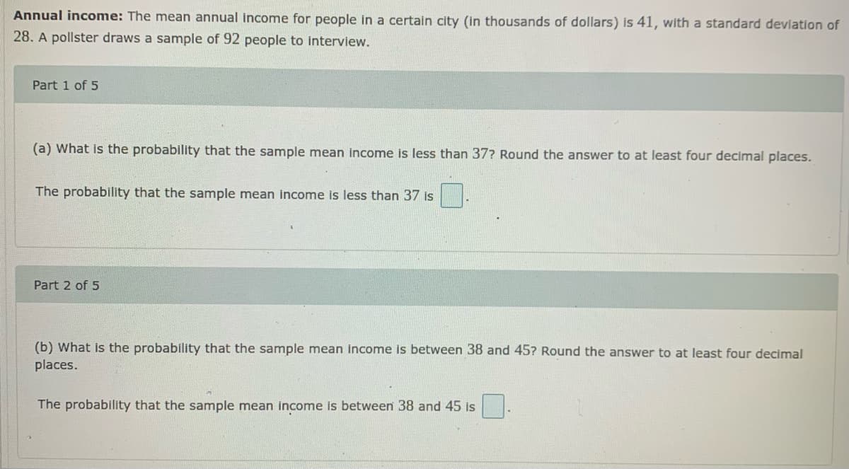 Annual income: The mean annual income for people in a certain city (in thousands of dollars) is 41, with a standard devlation of
28. A pollster draws a sample of 92 people to interview.
Part 1 of 5
(a) What is the probability that the sample mean income is less than 37? Round the answer to at least four decimal places.
The probability that the sample mean income is less than 37 is
Part 2 of 5
(b) What is the probability that the sample mean income is between 38 and 45? Round the answer to at least four decimal
places.
The probability that the sample mean income is between 38 and 45 is
