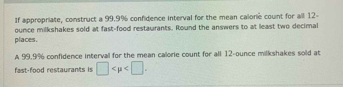 If appropriate, construct a 99.9% confidence interval for the mean calorie count for all 12-
ounce milkshakes sold at fast-food restaurants. Round the answers to at least two decimal
places.
A 99.9% confidence interval for the mean calorie count for all 12-ounce milkshakes sold at
fast-food restaurants is
