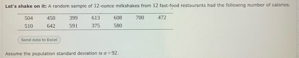 Let's shake on it: A random sample of 12-ounce milkshakes from 12 fast-food restaurants had the following number of calories.
504
450
399
613
608
700
472
510
642
591
375
580
Send data to Excel
Assume the population standard deviation is o =92.
