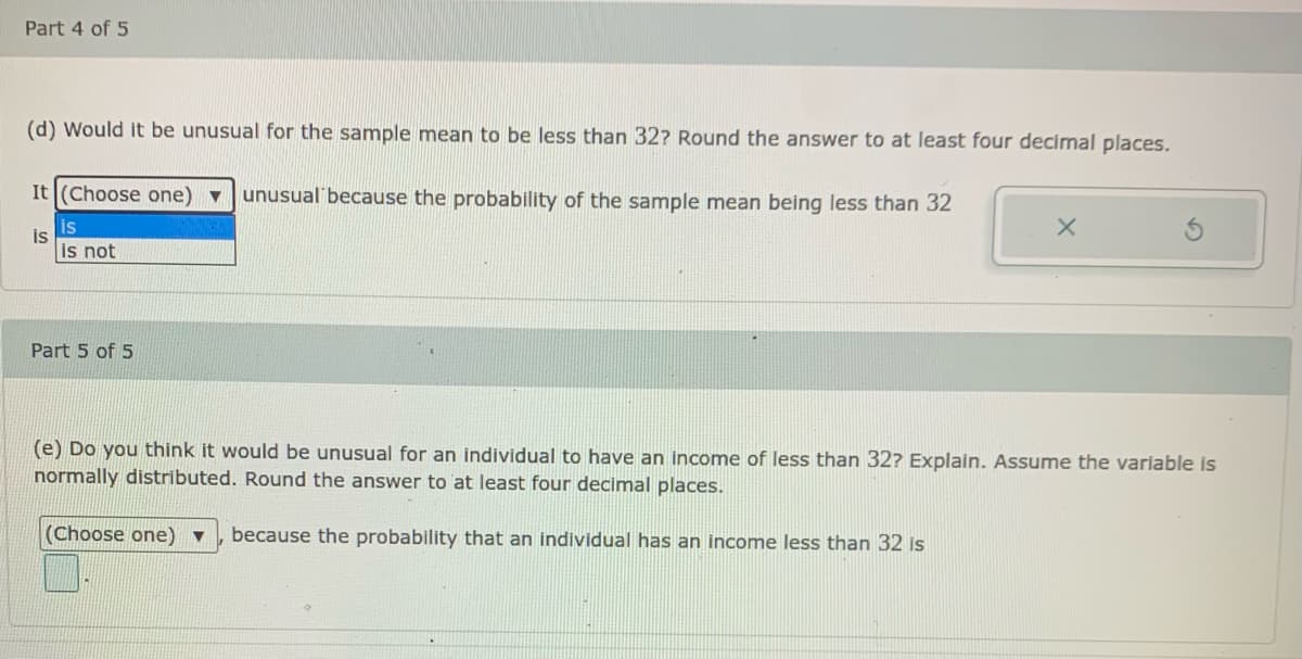 Part 4 of 5
(d) Would it be unusual for the sample mean to be less than 32? Round the answer to at least four decimal places.
It (Choose one) ▼
unusual because the probability of the sample mean being less than 32
is
is
is not
Part 5 of 5
(e) Do you think it would be unusual for an individual to have an Income of less than 32? Explain. Assume the variable is
normally distributed. Round the answer to at least four decimal places.
(Choose one) ▼
because the probability that an individual has an income less than 32 is
