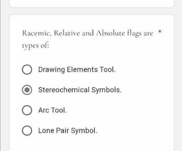 Racemic, Relative and Absolute flags are
types of:
O Drawing Elements Tool.
Stereochemical Symbols.
O Arc Tool.
O Lone Pair Symbol.