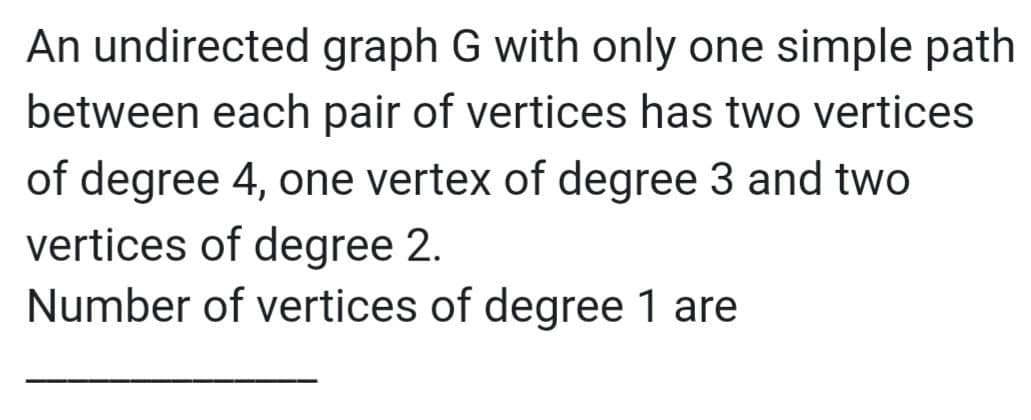 An undirected graph G with only one simple path
between each pair of vertices has two vertices
of degree 4, one vertex of degree 3 and two
vertices of degree 2.
Number of vertices of degree 1 are