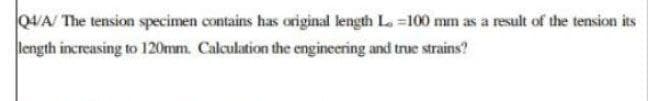 Q4/A/ The tension specimen contains has original length L. -100 mm as a result of the tension its
length increasing to 120mm. Calculation the engineering and true strains?