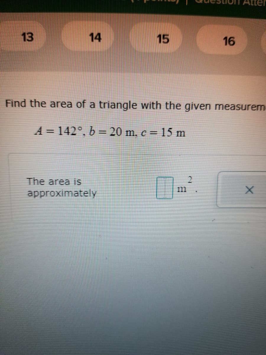 Atter
13
14
15
16
Find the area of a triangle with the given measurem
A = 142°, b = 20 m. c = 15 m
The area is
approximately
