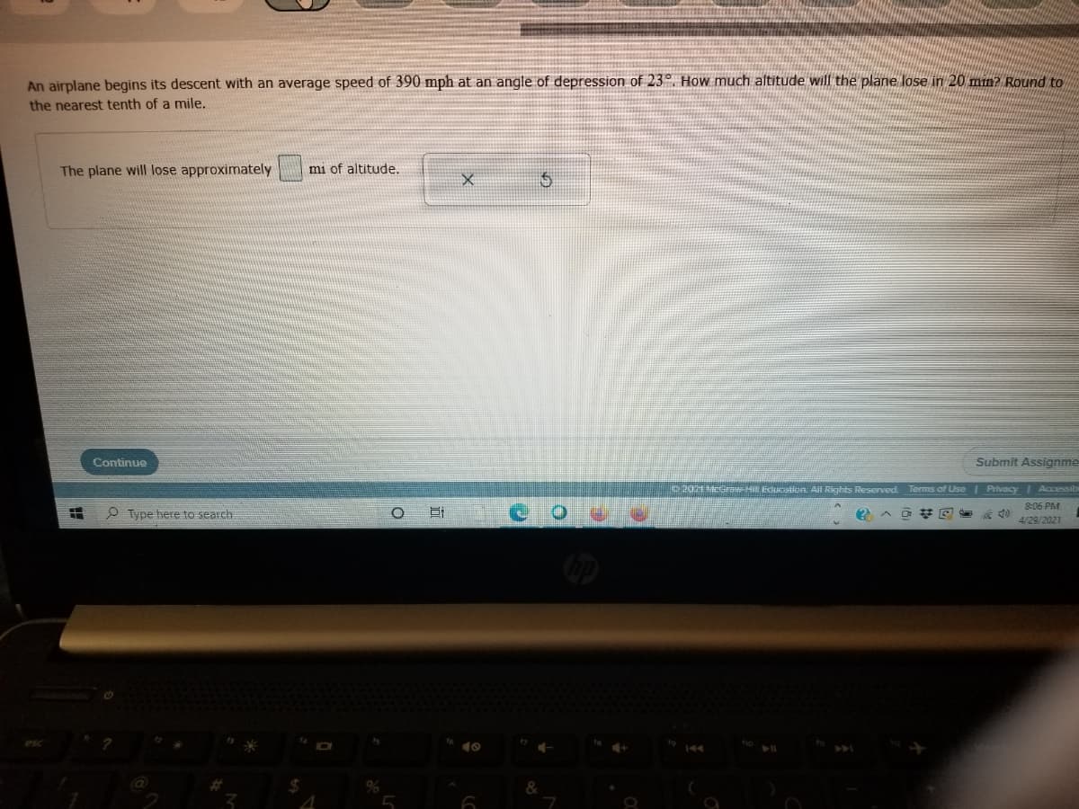 An airplane begins its descent with an average speed of 390 mph at an angle of depression of 23°. How much altitude will the plane lose in 20 min? Round to
the nearest tenth of a mile.
The plane will lose approximately
mi of altitude.
Continue
Submit Assignme
2021 MerH EGcatitn All Rights Reserved Terms of Use Privacy Accessibi
8:06 PM
O Type here to search
4/29/2021
144
