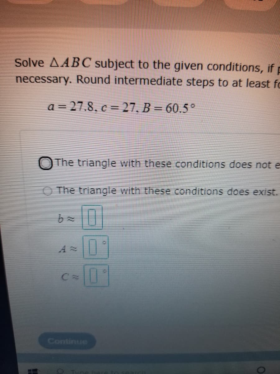 Solve AABC subject to the given conditions, if p
necessary. Round intermediate steps to at least fo
a = 27.8, c = 27, B = 60,5°
O The triangle with these conditions does not e
O The triangle with these conditions does exist.
Continue
