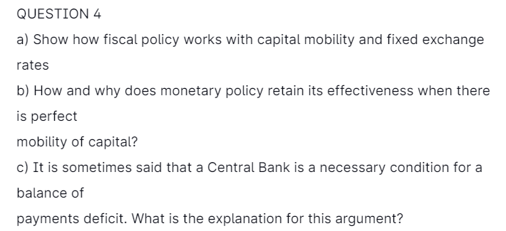 QUESTION 4
a) Show how fiscal policy works with capital mobility and fixed exchange
rates
b) How and why does monetary policy retain its effectiveness when there
is perfect
mobility of capital?
c) It is sometimes said that a Central Bank is a necessary condition for a
balance of
payments deficit. What is the explanation for this argument?
