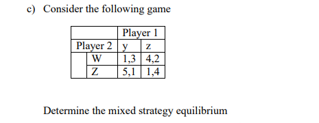 c) Consider the following game
Player 1
Player 2 y
1,3 4,2
5,1 1,4
W
Determine the mixed strategy equilibrium
