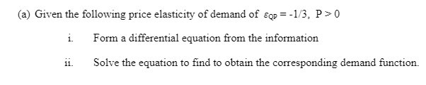 (a) Given the following price elasticity of demand of ɛqp = -1/3, P>0
i Form a differential equation from the information
Solve the equation to find to obtain the corresponding demand function.
1.
