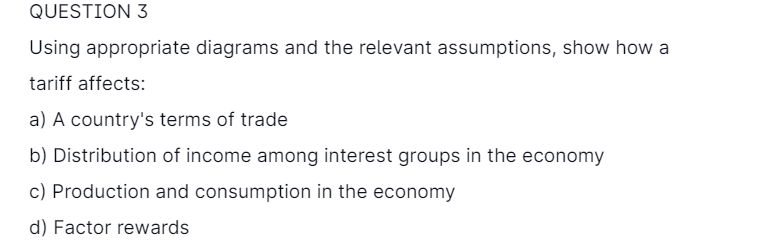 QUESTION 3
Using appropriate diagrams and the relevant assumptions, show how a
tariff affects:
a) A country's terms of trade
b) Distribution of income among interest groups in the economy
c) Production and consumption in the economy
d) Factor rewards
