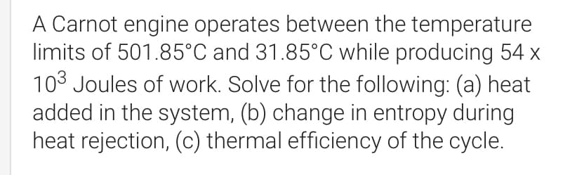 A Carnot engine operates between the temperature
limits of 501.85°C and 31.85°C while producing 54 x
103 Joules of work. Solve for the following: (a) heat
added in the system, (b) change in entropy during
heat rejection, (c) thermal efficiency of the cycle.