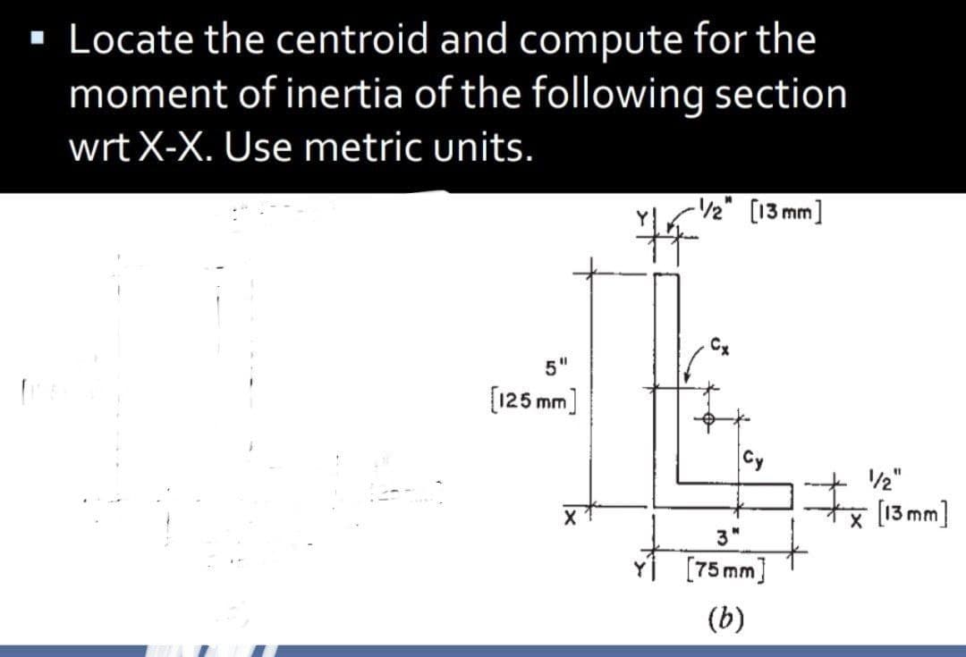 · Locate the centroid and compute for the
moment of inertia of the following section
wrt X-X. Use metric units.
-/2" [13 mm]
%3D
5
[125 mm]
2"
%1
* (13mm]
3"
[75 mm]
(b)

