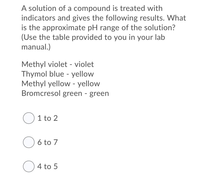 A solution of a compound is treated with
indicators and gives the following results. What
is the approximate pH range of the solution?
(Use the table provided to you in your lab
manual.)
Methyl violet - violet
Thymol blue - yellow
Methyl yellow - yellow
Bromcresol green - green
O 1 to 2
O 6 to 7
O4 to 5

