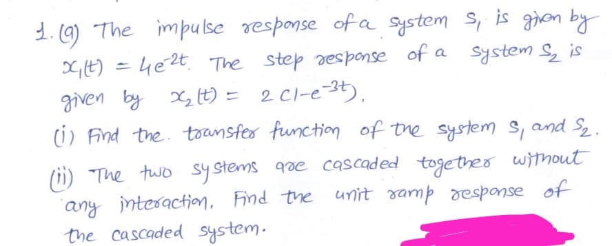 1.0) The impu lse response of a system S, is gion by
X,t) = 4e2t. The step response of a system S, is
given by X (t) = 2 Cl-e-3t),
(i) Find the. toansfer function of the system s, and S2.
(ii) The two systems qae cascaded together without
"any intesaction, Find the unit ramp response of
the cascaded system.
